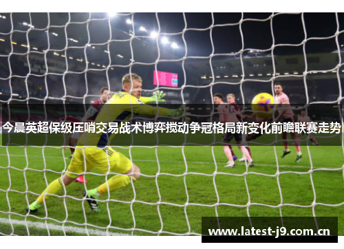 今晨英超保级压哨交易战术博弈搅动争冠格局新变化前瞻联赛走势 今晨英超保级压哨交易战术博弈搅动争冠格局新变化前瞻联赛走势